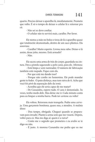EHROS TOMASINI 141
quarto. Preciso deixar o aparelho lá, imediatamente. Prometo
que volto. É só o tempo de deixar o celular lá e retornar pra
cá.
- Não sei se devo confiar.
- O celular não te servirá mais, caralho. Por favor.
Ele meteu a mão no bolso e tirou de lá o aparelho quase
que totalmente desmontado, dentro de um saco plástico. Ela
assoviou:
- Caralho! Muito esperto. Livrou meu rabo. Deixo-o lá
assim, desse jeito, mesmo. Está armado?
- Não.
Ela sacou uma arma de trás do corpo, guardada na cin-
tura. Deu a pistola segurando-a pelo cano, para ele. Afirmou:
- Está limpa e sem rastreador. O número de fabricação
também está raspado. Fique com ela.
- Por que está me dando isso?
- Porque não confio no homenina. Ele pode mandar
gente te foder. O puto disfarça, mas tem raiva de ti. Acha que
você foi pivô da separação dele da irmã.
- Acredita que ele seria capaz de me matar?
- De Cassandra, espero tudo. O cara é demoniado. Às
vezes, tenho medo dele. Mas deixe-me ir. Cada minuto conta
para eu limpar a minha barra. Pode ter certeza: eu volto!
Ela voltou. Retornou mais tranquila. Pediu uma cerve-
ja. Uma garçonete bonitona, quase nua, a atendeu. A mulata
disse:
- Deu tempo, obrigada. Cheguei quando se prepara-
vam para invadir. Plantei a arma sem que me vissem. Depois,
voltei para cá. Mas me diga aí: quem é a ruiva?
- Conte-me o segredo que prometeu e eu avalio se te
digo ou não.
- É justo. A morena Cassandra me pediu que eu me
 