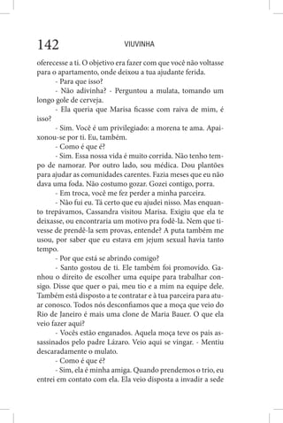 VIUVINHA142
oferecesse a ti. O objetivo era fazer com que você não voltasse
para o apartamento, onde deixou a tua ajudante ferida.
- Para que isso?
- Não adivinha? - Perguntou a mulata, tomando um
longo gole de cerveja.
- Ela queria que Marisa ficasse com raiva de mim, é
isso?
- Sim. Você é um privilegiado: a morena te ama. Apai-
xonou-se por ti. Eu, também.
- Como é que é?
- Sim. Essa nossa vida é muito corrida. Não tenho tem-
po de namorar. Por outro lado, sou médica. Dou plantões
para ajudar as comunidades carentes. Fazia meses que eu não
dava uma foda. Não costumo gozar. Gozei contigo, porra.
- Em troca, você me fez perder a minha parceira.
- Não fui eu. Tá certo que eu ajudei nisso. Mas enquan-
to trepávamos, Cassandra visitou Marisa. Exigiu que ela te
deixasse, ou encontraria um motivo pra fodê-la. Nem que ti-
vesse de prendê-la sem provas, entende? A puta também me
usou, por saber que eu estava em jejum sexual havia tanto
tempo.
- Por que está se abrindo comigo?
- Santo gostou de ti. Ele também foi promovido. Ga-
nhou o direito de escolher uma equipe para trabalhar con-
sigo. Disse que quer o pai, meu tio e a mim na equipe dele.
Também está disposto a te contratar e à tua parceira para atu-
ar conosco. Todos nós desconfiamos que a moça que veio do
Rio de Janeiro é mais uma clone de Maria Bauer. O que ela
veio fazer aqui?
- Vocês estão enganados. Aquela moça teve os pais as-
sassinados pelo padre Lázaro. Veio aqui se vingar. - Mentiu
descaradamente o mulato.
- Como é que é?
- Sim, ela é minha amiga. Quando prendemos o trio, eu
entrei em contato com ela. Ela veio disposta a invadir a sede
 