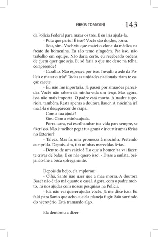 EHROS TOMASINI 143
da Polícia Federal para matar os três. E eu iria ajuda-la.
- Puta que pariu! É isso? Vocês são doidos, porra.
- Sou, sim. Você viu que matei o clone da médica na
frente do homenina. Eu não temo ninguém. Por isso, não
trabalho em equipe. Não daria certo, eu recebendo ordens
de quem quer que seja. Eu só faria o que me desse na telha,
compreende?
- Caralho. Não esperava por isso. Invadir a sede da Po-
lícia e matar o trio? Todas as unidades nacionais iriam te ca-
çar, cacete.
- Eu não me inportaria. Já passei por situações pareci-
das. Vocês não sabem da minha vida um terço. Mas agora,
isso não mais importa. O padre está morto. A madre supe-
riora, também. Resta apenas a doutora Bauer. A mocinha irá
matá-la e desaparecer do mapa.
- Com a tua ajuda?
- Sim. Com a minha ajuda.
- Porra, cara, vai esculhambar tua vida para sempre, se
fizer isso. Não é melhor pegar tua grana e ir curtir umas férias
no Exterior?
- Talvez. Mas fiz uma promessa à mocinha. Pretendo
cumpri-la. Depois, sim, tiro minhas merecidas férias.
- Dentro de um caixão? É o que o homenina vai fazer:
te crivar de balas. E eu não quero isso! - Disse a mulata, bei-
jando-lhe a boca sofregamente.
Depois do beijo, ela implorou:
- Olha, Santo não quer que a mãe morra. A doutora
Bauer não é tão má quanto o casal. Agora, com o padre mor-
to, irá nos ajudar com nossas pesquisas na Polícia.
- Ela não vai querer ajudar vocês. Já me disse isso. Eu
falei para Santo que acho que ela planeja fugir. Saiu sorrindo
do necrotério. Está tramando algo.
Ela demorou a dizer:
 