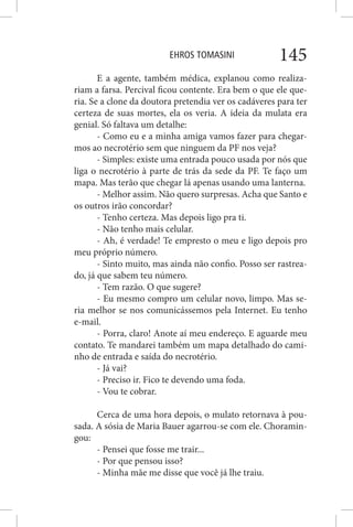 EHROS TOMASINI 145
E a agente, também médica, explanou como realiza-
riam a farsa. Percival ficou contente. Era bem o que ele que-
ria. Se a clone da doutora pretendia ver os cadáveres para ter
certeza de suas mortes, ela os veria. A ideia da mulata era
genial. Só faltava um detalhe:
- Como eu e a minha amiga vamos fazer para chegar-
mos ao necrotério sem que ninguem da PF nos veja?
- Simples: existe uma entrada pouco usada por nós que
liga o necrotério à parte de trás da sede da PF. Te faço um
mapa. Mas terão que chegar lá apenas usando uma lanterna.
- Melhor assim. Não quero surpresas. Acha que Santo e
os outros irão concordar?
- Tenho certeza. Mas depois ligo pra ti.
- Não tenho mais celular.
- Ah, é verdade! Te empresto o meu e ligo depois pro
meu próprio número.
- Sinto muito, mas ainda não confio. Posso ser rastrea-
do, já que sabem teu número.
- Tem razão. O que sugere?
- Eu mesmo compro um celular novo, limpo. Mas se-
ria melhor se nos comunicássemos pela Internet. Eu tenho
e-mail.
- Porra, claro! Anote aí meu endereço. E aguarde meu
contato. Te mandarei também um mapa detalhado do cami-
nho de entrada e saída do necrotério.
- Já vai?
- Preciso ir. Fico te devendo uma foda.
- Vou te cobrar.
Cerca de uma hora depois, o mulato retornava à pou-
sada. A sósia de Maria Bauer agarrou-se com ele. Choramin-
gou:
- Pensei que fosse me trair...
- Por que pensou isso?
- Minha mãe me disse que você já lhe traiu.
 