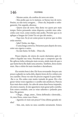 VIUVINHA146
- Mesmo assim, ela confiou de novo em mim.
- Mas pediu que eu te matasse, se fizesse isso de novo.
Porém, eu não teria coragem... - Disse ela, beijando-o sofre-
gamente. Em seguida, afirmou:
- Quero sexo de novo. Mas desta vez quero por mais
tempo. Estive pensando: estou disposta a perder meu caba-
cinho com você, como minha mãe pediu. Permite que eu te
aplique o Sangue de Cristo? Eu sei que dói muito...
- Faça isso. Eu já sei como posso te provar que os dois
estão mortos.
- Sabe? Então, me diga...
- É uma longa conversa. Deixemos para depois do sexo,
entre um cigarro e outro.
- Eu não fumo. Só fodo. - Disse ela.
Pouco depois, ele estava de cacete duríssimo após re-
ceber o líquido nas veias. Percebeu que o composto que ela
lhe aplicou tinha coloração mais escura, ainda mais do que o
que Santo havia lhe dado uma amostra. Também, doeu muito
mais. Mas o efeito foi mais imediato e duradouro.
Ela resistiu bem à dor. Ele ficou revezando: forçava um
pouco a glande na racha dela, depois tirava de lá e enfiava em
seu cuzinho. Dessa vez não foi preciso enganá-la para foder-
-lhe o cu. Ela cedeu com muita vontade de gozar. Ele a fez
gozar várias vezes seguidas e o caralho não amoleceu. Parecia
ficar mais duro ainda. Ao cabo de umas duas horas trepando,
ela estava exausta. Já não aguentava mais gozar pelo cuzinho.
Este estava estufado, com as veias salientes e pulando para
fora. Ela gemeu:
- Chega... chega, amor... Estou deflorada e destruída...
Ai, meu Deus, como isso é bom...
- Aguenta só mais um pouco? Uma última gozada mi-
nha?
- Sim, sim, meta no meu cuzinho novamente. Estava
 