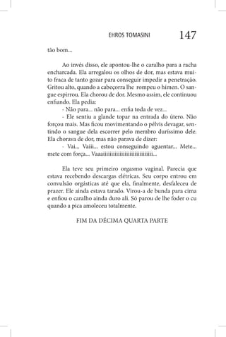 EHROS TOMASINI 147
tão bom...
Ao invés disso, ele apontou-lhe o caralho para a racha
encharcada. Ela arregalou os olhos de dor, mas estava mui-
to fraca de tanto gozar para conseguir impedir a penetração.
Gritou alto, quando a cabeçorra lhe rompeu o hímen. O san-
gue espirrou. Ela chorou de dor. Mesmo assim, ele continuou
enfiando. Ela pedia:
- Não para... não para... enfia toda de vez...
- Ele sentiu a glande topar na entrada do útero. Não
forçou mais. Mas ficou movimentando o pélvis devagar, sen-
tindo o sangue dela escorrer pelo membro duríssimo dele.
Ela chorava de dor, mas não parava de dizer:
- Vai... Vaiii... estou conseguindo aguentar... Mete...
mete com força... Vaaaiiiiiiiiiiiiiiiiiiiiiiiiiiiiii...
Ela teve seu primeiro orgasmo vaginal. Parecia que
estava recebendo descargas elétricas. Seu corpo entrou em
convulsão orgásticas até que ela, finalmente, desfaleceu de
prazer. Ele ainda estava tarado. Virou-a de bunda para cima
e enfiou o caralho ainda duro ali. Só parou de lhe foder o cu
quando a pica amoleceu totalmente.
FIM DA DÉCIMA QUARTA PARTE
 
