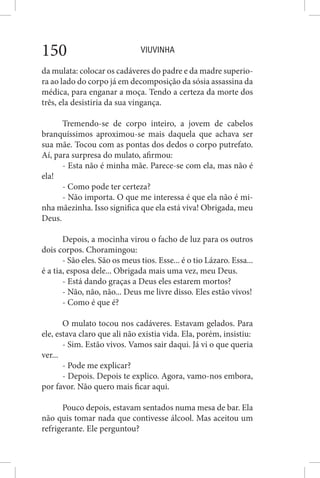VIUVINHA150
da mulata: colocar os cadáveres do padre e da madre superio-
ra ao lado do corpo já em decomposição da sósia assassina da
médica, para enganar a moça. Tendo a certeza da morte dos
três, ela desistiria da sua vingança.
Tremendo-se de corpo inteiro, a jovem de cabelos
branquíssimos aproximou-se mais daquela que achava ser
sua mãe. Tocou com as pontas dos dedos o corpo putrefato.
Aí, para surpresa do mulato, afirmou:
- Esta não é minha mãe. Parece-se com ela, mas não é
ela!
- Como pode ter certeza?
- Não importa. O que me interessa é que ela não é mi-
nha mãezinha. Isso significa que ela está viva! Obrigada, meu
Deus.
Depois, a mocinha virou o facho de luz para os outros
dois corpos. Choramingou:
- São eles. São os meus tios. Esse... é o tio Lázaro. Essa...
é a tia, esposa dele... Obrigada mais uma vez, meu Deus.
- Está dando graças a Deus eles estarem mortos?
- Não, não, não... Deus me livre disso. Eles estão vivos!
- Como é que é?
O mulato tocou nos cadáveres. Estavam gelados. Para
ele, estava claro que ali não existia vida. Ela, porém, insistiu:
- Sim. Estão vivos. Vamos sair daqui. Já vi o que queria
ver...
- Pode me explicar?
- Depois. Depois te explico. Agora, vamo-nos embora,
por favor. Não quero mais ficar aqui.
Pouco depois, estavam sentados numa mesa de bar. Ela
não quis tomar nada que contivesse álcool. Mas aceitou um
refrigerante. Ele perguntou?
 