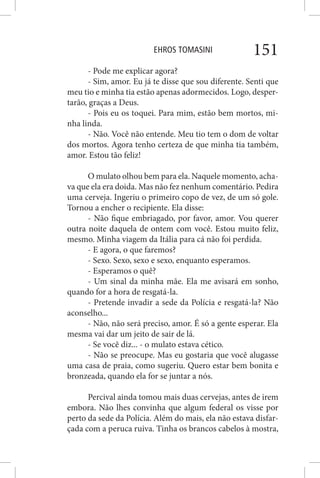 EHROS TOMASINI 151
- Pode me explicar agora?
- Sim, amor. Eu já te disse que sou diferente. Senti que
meu tio e minha tia estão apenas adormecidos. Logo, desper-
tarão, graças a Deus.
- Pois eu os toquei. Para mim, estão bem mortos, mi-
nha linda.
- Não. Você não entende. Meu tio tem o dom de voltar
dos mortos. Agora tenho certeza de que minha tia também,
amor. Estou tão feliz!
O mulato olhou bem para ela. Naquele momento, acha-
va que ela era doida. Mas não fez nenhum comentário. Pedira
uma cerveja. Ingeriu o primeiro copo de vez, de um só gole.
Tornou a encher o recipiente. Ela disse:
- Não fique embriagado, por favor, amor. Vou querer
outra noite daquela de ontem com você. Estou muito feliz,
mesmo. Minha viagem da Itália para cá não foi perdida.
- E agora, o que faremos?
- Sexo. Sexo, sexo e sexo, enquanto esperamos.
- Esperamos o quê?
- Um sinal da minha mãe. Ela me avisará em sonho,
quando for a hora de resgatá-la.
- Pretende invadir a sede da Polícia e resgatá-la? Não
aconselho...
- Não, não será preciso, amor. É só a gente esperar. Ela
mesma vai dar um jeito de sair de lá.
- Se você diz... - o mulato estava cético.
- Não se preocupe. Mas eu gostaria que você alugasse
uma casa de praia, como sugeriu. Quero estar bem bonita e
bronzeada, quando ela for se juntar a nós.
Percival ainda tomou mais duas cervejas, antes de irem
embora. Não lhes convinha que algum federal os visse por
perto da sede da Polícia. Além do mais, ela não estava disfar-
çada com a peruca ruiva. Tinha os brancos cabelos à mostra,
 