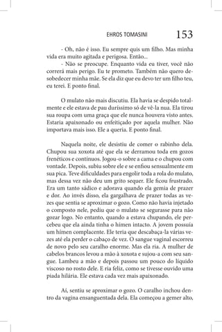EHROS TOMASINI 153
- Oh, não é isso. Eu sempre quis um filho. Mas minha
vida era muito agitada e perigosa. Então...
- Não se preocupe. Enquanto vida eu tiver, você não
correrá mais perigo. Eu te prometo. Também não quero de-
sobedecer minha mãe. Se ela diz que eu devo ter um filho teu,
eu terei. E ponto final.
O mulato não mais discutiu. Ela havia se despido total-
mente e ele estava de pau duríssimo só de vê-la nua. Ela tirou
sua roupa com uma graça que ele nunca houvera visto antes.
Estaria apaixonado ou enfeitiçado por aquela mulher. Não
importava mais isso. Ele a queria. E ponto final.
Naquela noite, ele desistiu de comer o rabinho dela.
Chupou sua xoxota até que ela se derramou toda em gozos
frenéticos e contínuos. Jogou-o sobre a cama e o chupou com
vontade. Depois, subiu sobre ele e se enfiou sensualmente em
sua pica. Teve dificuldades para engolir toda a rola do mulato,
mas dessa vez não deu um grito sequer. Ele ficou frustrado.
Era um tanto sádico e adorava quando ela gemia de prazer
e dor. Ao invés disso, ela gargalhava de prazer todas as ve-
zes que sentia se aproximar o gozo. Como não havia injetado
o composto nele, pediu que o mulato se segurasse para não
gozar logo. No entanto, quando a estava chupando, ele per-
cebeu que ela ainda tinha o hímen intacto. A jovem possuía
um hímen complacente. Ele teria que descabaça-la várias ve-
zes até ela perder o cabaço de vez. O sangue vaginal escorreu
de novo pelo seu caralho enorme. Mas ela ria. A mulher de
cabelos brancos levou a mão à xoxota e sujou-a com seu san-
gue. Lambeu a mão e depois passou um pouco do líquido
viscoso no rosto dele. E ria feliz, como se tivesse ouvido uma
piada hilária. Ele estava cada vez mais apaixonado.
Aí, sentiu se aproximar o gozo. O caralho inchou den-
tro da vagina ensanguentada dela. Ela começou a gemer alto,
 