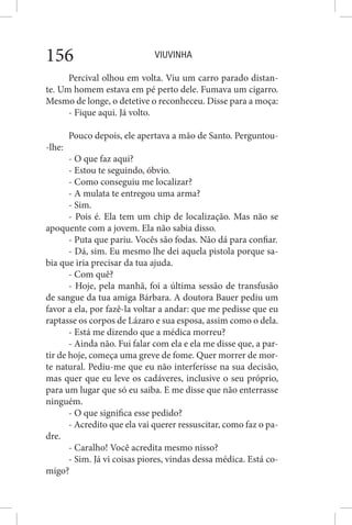 VIUVINHA156
Percival olhou em volta. Viu um carro parado distan-
te. Um homem estava em pé perto dele. Fumava um cigarro.
Mesmo de longe, o detetive o reconheceu. Disse para a moça:
- Fique aqui. Já volto.
Pouco depois, ele apertava a mão de Santo. Perguntou-
-lhe:
- O que faz aqui?
- Estou te seguindo, óbvio.
- Como conseguiu me localizar?
- A mulata te entregou uma arma?
- Sim.
- Pois é. Ela tem um chip de localização. Mas não se
apoquente com a jovem. Ela não sabia disso.
- Puta que pariu. Vocês são fodas. Não dá para confiar.
- Dá, sim. Eu mesmo lhe dei aquela pistola porque sa-
bia que iria precisar da tua ajuda.
- Com quê?
- Hoje, pela manhã, foi a última sessão de transfusão
de sangue da tua amiga Bárbara. A doutora Bauer pediu um
favor a ela, por fazê-la voltar a andar: que me pedisse que eu
raptasse os corpos de Lázaro e sua esposa, assim como o dela.
- Está me dizendo que a médica morreu?
- Ainda não. Fui falar com ela e ela me disse que, a par-
tir de hoje, começa uma greve de fome. Quer morrer de mor-
te natural. Pediu-me que eu não interferisse na sua decisão,
mas quer que eu leve os cadáveres, inclusive o seu próprio,
para um lugar que só eu saiba. E me disse que não enterrasse
ninguém.
- O que significa esse pedido?
- Acredito que ela vai querer ressuscitar, como faz o pa-
dre.
- Caralho! Você acredita mesmo nisso?
- Sim. Já vi coisas piores, vindas dessa médica. Está co-
migo?
 