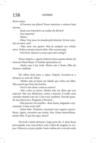 VIUVINHA158
desse corpo.
- Já formou um plano? Posso autorizar o enterro hoje
mesmo.
- Qual casa funerária vai cuidar do féretro?
- Isso importa?
- Muito.
- Okay. Vejo isso e te mando pela Internet. Já tem cone-
xão na nova casa?
- Não, nem vou querer. Mas já comprei um celular
novo. Tenho conexão através dele. Não se preocupe.
- Está bem. Quem é a moça que está contigo?
Pouco depois, o agente federal estava pasmo diante da
sósia de Maria Bauer. O mulato apresentou-os:
- Santo, essa é tua irmã. Maria, este é Santo, filho da
doutora, também.
Ela olhou bem para o rapaz. Depois, levantou-se e
abraçou-se com ele. Disse:
- Minha mãe já havia me falado que tinha um filho.
Não pensei que fosse tão bonito.
- Você é um clone, como as outras?
- Não como as outras. Minha mãe me disse que sou
especial. Não sou defeituosa, como a maioria. E tenho uma
conexão mental com ela. Com você, também. Percebi quan-
do nos observava. Pergunte a Percival...
- Não preciso. Eu acredito - disse Santo, afagando-a ter-
namente. Como você está?
- Estou feliz. Primeiro, encontrei esse negrão maravi-
lhoso. Agora, encontro um irmão. Sim. Estou maravilhosa-
mente feliz. O que faz aqui, mano?
Percival e Santo abriram o jogo para ela. A sósia ficou
preocupada, mas concordava com a ideia de resgatar os cor-
pos. Ofereceu-se para ajudar. Santo voltou até o veículo onde
 