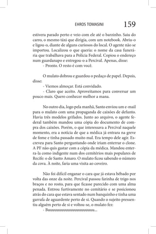 EHROS TOMASINI 159
estivera parado perto e veio com ele até o barzinho. Saiu do
carro, o mesmo táxi que dirigia, com um notebook. Abriu-o
e ligou-o, diante de alguns curiosos do local. O agente não se
importou. Localizou o que queria: o nome da casa funerá-
ria que trabalhava para a Polícia Federal. Copiou o endereço
num guardanapo e entregou-o a Percival. Apenas, disse:
- Pronto. O resto é com você.
O mulato dobrou e guardou o pedaço de papel. Depois,
disse:
- Viemos almoçar. Está convidado.
- Claro que aceito. Aproveitamos para conversar um
pouco mais. Quero conhecer melhor a mana.
No outro dia, logo pela manhã, Santo enviou um e-mail
para o mulato com uma propaganda de caixões de defunto.
Havia três modelos grifados. Junto ao arquivo, o agente fe-
deral também mandou uma cópia do documento de com-
pra dos caixões. Porém, o que interessava a Percival naquele
momento, era a notícia de que a médica já entrara na greve
de fome e tinha passado muito mal. Era tempo dele agir. Es-
creveu para Santo perguntando onde iriam enterrar o clone.
A PF não quis gastar com a cópia da médica. Mandou enter-
ra-la como indigente num dos cemitérios mais populares de
Recife: o de Santo Amaro. O mulato ficou sabendo o número
da cova. À noite, faria uma visita ao coveiro.
Não foi difícil enganar o cara que já estava bêbado por
volta das onze da noite. Percival passou farinha de trigo nos
braços e no rosto, para que ficasse parecido com uma alma
penada. Entrou furtivamente no cemitário e se posicionou
atrás do cara que estava sentado num banquinho e tinha uma
garrafa de aguardente perto de si. Quando o sujeito pressen-
tiu alguém perto de si e voltou-se, o mulato fez:
- Buuuuuuuuuuuuuuuuuuuuu...
 