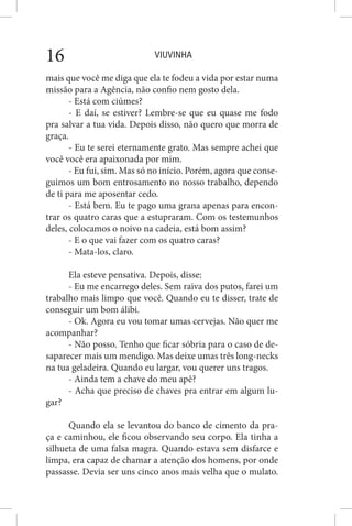 VIUVINHA16
mais que você me diga que ela te fodeu a vida por estar numa
missão para a Agência, não confio nem gosto dela.
- Está com ciúmes?
- E daí, se estiver? Lembre-se que eu quase me fodo
pra salvar a tua vida. Depois disso, não quero que morra de
graça.
- Eu te serei eternamente grato. Mas sempre achei que
você você era apaixonada por mim.
- Eu fui, sim. Mas só no início. Porém, agora que conse-
guimos um bom entrosamento no nosso trabalho, dependo
de ti para me aposentar cedo.
- Está bem. Eu te pago uma grana apenas para encon-
trar os quatro caras que a estupraram. Com os testemunhos
deles, colocamos o noivo na cadeia, está bom assim?
- E o que vai fazer com os quatro caras?
- Mata-los, claro.
Ela esteve pensativa. Depois, disse:
- Eu me encarrego deles. Sem raiva dos putos, farei um
trabalho mais limpo que você. Quando eu te disser, trate de
conseguir um bom álibi.
- Ok. Agora eu vou tomar umas cervejas. Não quer me
acompanhar?
- Não posso. Tenho que ficar sóbria para o caso de de-
saparecer mais um mendigo. Mas deixe umas três long-necks
na tua geladeira. Quando eu largar, vou querer uns tragos.
- Ainda tem a chave do meu apê?
- Acha que preciso de chaves pra entrar em algum lu-
gar?
Quando ela se levantou do banco de cimento da pra-
ça e caminhou, ele ficou observando seu corpo. Ela tinha a
silhueta de uma falsa magra. Quando estava sem disfarce e
limpa, era capaz de chamar a atenção dos homens, por onde
passasse. Devia ser uns cinco anos mais velha que o mulato.
 