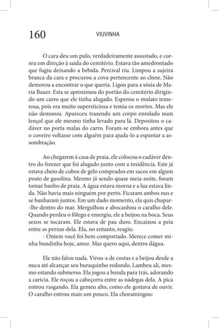 VIUVINHA160
O cara deu um pulo, verdadeiramente assustado, e cor-
reu em direção à saída do cemitério. Estava tão amedrontado
que fugiu deixando a bebida. Percival riu. Limpou a sujeira
branca da cara e procurou a cova pertencente ao clone. Não
demorou a encontrar o que queria. Ligou para a sósia de Ma-
ria Bauer. Esta se aproximou do portão do cemitério dirigin-
do um carro que ele tinha alugado. Esperou o mulato teme-
rosa, pois era muito supersticiosa e temia os mortos. Mas ele
não demorou. Apareceu trazendo um corpo enrolado num
lençol que ele mesmo tinha levado para lá. Depositou o ca-
dáver no porta malas do carro. Foram-se embora antes que
o coveiro voltasse com alguém para ajuda-lo a espantar a as-
sombração.
Ao chegarem à casa de praia, ele colocou o cadáver den-
tro do freezer que foi alugado junto com a residência. Este já
estava cheio de cubos de gelo comprados em sacos em algum
posto de gasolina. Mesmo já sendo quase meia-noite, foram
tomar banho de praia. A água estava morna e a lua estava lin-
da. Não havia mais ninguém por perto. Ficaram ambos nus e
se banharam juntos. Em um dado momento, ela quis chupar-
-lhe dentro do mar. Mergulhou e abocanhou o caralho dele.
Quando perdeu o fôlego e emergiu, ele a beijou na boca. Seus
sexos se tocaram. Ele estava de pau duro. Encaixou a peia
entre as pernas dela. Ela, no entanto, reagiu:
- Ontem você foi bem comportado. Merece comer mi-
nha bundinha hoje, amor. Mas quero aqui, dentro dágua.
Ele não falou nada. Virou-a de costas e a beijou desde a
nuca até alcançar seu buraquinho redondo. Lambeu ali, mes-
mo estando submerso. Ela jogou a bunda para trás, adorando
a carícia. Ele roçou a cabeçorra entre as nádegas dela. A pica
entrou rasgando. Ela gemeu alto, como ele gostava de ouvir.
O caralho entrou mais um pouco. Ela choramingou:
 
