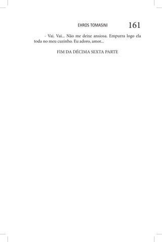 EHROS TOMASINI 161
- Vai. Vai... Não me deixe ansiosa. Empurra logo ela
toda no meu cuzinho. Eu adoro, amor...
FIM DA DÉCIMA SEXTA PARTE
 