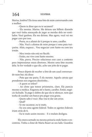 VIUVINHA164
Marisa, lembra? Ela tirou uma foto de mim conversando com
a mulher.
- Quem te disse que eu te sacaneei?
- Ela mesma. Marisa. Me deixou um bilhete dizendo
que você tinha ameaçado de jogar as merdas dela no venti-
lador. Você ganhou. Ela me deixou. Mas agora, você vai me
pagar caro por isso.
- Porra, eu a afastei de ti porque te amo, caralho.
- Não. Você a afastou de mim porque é uma puta trai-
çoeira. Aliás, esquece... Vou negociar com Santo ou com teu
irmão.
- Meu irmão não está no Recife.
- Então, me viro com Santo mesmo.
- Não, porra. Preciso solucionar esse caso a contento
para impressionar meus diretores. Mostre uma foto recente
dela. Se for verdade o que diz, acho um jeito de te pagar.
Pouco depois de receber a foto de um casal conversan-
do num bar, ela disse:
- Puta que me pariu. É ela mesmo. Aquela catraia que
prendemos nos enganou direitinho...
- A quem se refere?
- Ao clone que temos prisioneira, claro. Ela parecia
mesmo a médica. Enganou até o Santo, caralho. Então, negó-
cio fechado. Te pago o dobro do que ela te oferecer, nem que
tenha de assaltar um banco pra pegar essa grana.
- Quem sabe é você. Mas vou te dar um aviso.
- Qual?
- Se me sacanear, eu te mato.
- Eu sou uma agente federal. Todos os agentes federais
iriam atrás de ti.
- Eu te mato assim mesmo. - E o mulato desligou.
Ele estava sentado na mesma peixaria onde Santo o en-
controu. Tinha a clone de Maria Bauer ao seu lado. Guardou
 