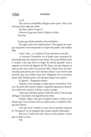 VIUVINHA166
- E aí?
- Ela caiu na armadilha. Reagiu como previ. Mas você
terá que fazer algo por mim.
- Eu faço, amor. O que é?
- Deixa eu ligar pra Santo. Depois, te falo.
Tá certo.
Assim que Santo atendeu, Percival falou:
- Ela agiu como nós esperávamos. Vou segura-la comi-
go, enquanto você transporta os corpos do padre e da mulher
dele.
- Certo. Mas... e a médica? O que faremos com ela?
- A morena Cassandra vai te pedir para assassina-la,
pensando que ela é mesmo uma clone. Peça para Bárbara dar
o recado a ela: que deve se fingir de morta quando você a
esganar na frente de alguém da PF. Faça com que fiquem as
marcas das tuas mãos no pescoço dela. Esteja com um este-
toscópio por perto, pra você mesmo atestar a sua morte sem
precisar que um médico faça isso. Ninguém irá se envolver
nesse rolo. Pedirão para você mesmo limpar tua sujeira.
- E depois? - Perguntou Santo.
- Depois, você carrega o corpo para o necrotério. Dei-
xa-o lá, junto dos outros corpos, enquanto liga para a funerá-
ria e pede três caixões. E deixa o resto comigo.
- Acho que entendi o plano. Pode dar certo. Vou ter que
desligar. Cassandra está ligando para mim.
- Ótimo. Diga a ela que só topará matar a clone se ela
deixar que você mesmo leve os corpos para o cemitério Par-
que das Flores.
- Pra que isso? Lembre-se que ela já instalou câmeras
lá. Vai querer ver as imagens dos corpos sendo enterrados.
- Ela verá. Confie em mim. Peça os três caixões e deixe
que eu faço o resto.
- Ok.
 