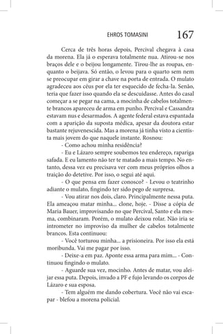 EHROS TOMASINI 167
Cerca de três horas depois, Percival chegava à casa
da morena. Ela já o esperava totalmente nua. Atirou-se nos
braços dele e o beijou longamente. Tirou-lhe as roupas, en-
quanto o beijava. Só então, o levou para o quarto sem nem
se preocupar em girar a chave na porta de entrada. O mulato
agradeceu aos céus por ela ter esquecido de fecha-la. Senão,
teria que fazer isso quando ela se descuidasse. Antes do casal
começar a se pegar na cama, a mocinha de cabelos totalmen-
te brancos apareceu de arma em punho. Percival e Cassandra
estavam nus e desarmados. A agente federal estava espantada
com a aparição da suposta médica, apesar da doutora estar
bastante rejuvenescida. Mas a morena já tinha visto a cientis-
ta mais jovem do que naquele instante. Rosnou:
- Como achou minha residência?
- Eu e Lázaro sempre soubemos teu endereço, rapariga
safada. E eu lamento não ter te matado a mais tempo. No en-
tanto, dessa vez eu precisava ver com meus próprios olhos a
traição do detetive. Por isso, o segui até aqui.
- O que pensa em fazer conosco? - Levou o teatrinho
adiante o mulato, fingindo ter sido pego de surpresa.
- Vou atirar nos dois, claro. Principalmente nessa puta.
Ela ameaçou matar minha... clone, hoje. - Disse a cópia de
Maria Bauer, improvisando no que Percival, Santo e ela mes-
ma, combinaram. Porém, o mulato deixou rolar. Não iria se
intrometer no improviso da mulher de cabelos totalmente
brancos. Esta continuou:
- Você torturou minha... a prisioneira. Por isso ela está
moribunda. Vai me pagar por isso.
- Deixe-a em paz. Aponte essa arma para mim... - Con-
tinuou fingindo o mulato.
- Aguarde sua vez, mocinho. Antes de matar, vou alei-
jar essa puta. Depois, invado a PF e fujo levando os corpos de
Lázaro e sua esposa.
- Tem alguém me dando cobertura. Você não vai esca-
par - blefou a morena policial.
 