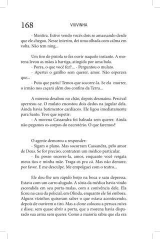 VIUVINHA168
- Mentira. Estive vendo vocês dois se amassando desde
que ele chegou. Nesse ínterim, dei uma olhada com calma em
volta. Não tem ning...
Um tiro de pistola se fez ouvir naquele instante. A mo-
rena levou as mãos à barriga, atingida por uma bala.
- Porra, o que você fez?... - Perguntou o mulato.
- Apertei o gatilho sem querer, amor. Não esperava
que...
- Puta que pariu! Temos que socorre-la. Se ela morrer,
o irmão nos caçará além dos confins da Terra...
A morena desabou no chão, depois desmaiou. Percival
aperreou-se. O mulato encostou dois dedos na jugular dela.
Ainda havia batimentos cardíacos. Ele ligou imediatamente
para Santo. Teve que repetir:
- A morena Cassandra foi baleada sem querer. Ainda
não pegamos os corpos do necrotério. O que faremos?
O agente demorou a responder:
- Sigam o plano. Mas socorram Cassandra, pelo amor
de Deus. Se for preciso, contratem um médico particular.
- Eu posso socorre-la, amor, enquanto você resgata
meus tios e minha mãe. Traga-os pra cá. Mas não demore,
por favor. E me desculpe. Me empolguei com o teatro...
Ele deu-lhe um rápido beijo na boca e saiu depressa.
Estava com um carro alugado. A sósia da médica havia vindo
escondida em seu porta-malas, com a conivência dele. Ela
ficou na casa da policial, em Olinda, enquanto ele foi embora.
Alguns vizinhos quiseram saber o que estava acontecendo,
depois de ouvirem o tiro. Mas a clone colocou a peruca ruiva
e disse, sem quase abrir a porta, que a morena havia dispa-
rado sua arma sem querer. Como a maioria sabia que ela era
 