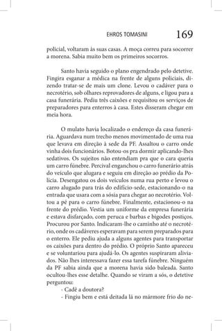 EHROS TOMASINI 169
policial, voltaram às suas casas. A moça correu para socorrer
a morena. Sabia muito bem os primeiros socorros.
Santo havia seguido o plano engendrado pelo detetive.
Fingira esganar a médica na frente de alguns policiais, di-
zendo tratar-se de mais um clone. Levou o cadáver para o
necrotério, sob olhares reprovadores de alguns, e ligou para a
casa funerária. Pediu três caixões e requisitou os serviços de
preparadores para enterros à casa. Estes disseram chegar em
meia hora.
O mulato havia localizado o endereço da casa funerá-
ria. Aguardava num trecho menos movimentado de uma rua
que levava em direção à sede da PF. Assaltou o carro onde
vinha dois funcionários. Botou-os pra dormir aplicando-lhes
sedativos. Os sujeitos não entendiam pra que o cara queria
um carro fúnebre. Percival enganchou o carro funerário atrás
do veículo que alugara e seguiu em direção ao prédio da Po-
lícia. Desengatou os dois veículos numa rua perto e levou o
carro alugado para trás do edifício-sede, estacionando-o na
entrada que usara com a sósia para chegar ao necrotério. Vol-
tou a pé para o carro fúnebre. Finalmente, estacionou-o na
frente do prédio. Vestia um uniforme da empresa funerária
e estava disfarçado, com peruca e barbas e bigodes postiços.
Procurou por Santo. Indicaram-lhe o caminho até o necroté-
rio, onde os cadáveres esperavam para serem preparados para
o enterro. Ele pediu ajuda a alguns agentes para transportar
os caixões para dentro do prédio. O próprio Santo apareceu
e se voluntariou para ajudá-lo. Os agentes suspiraram alivia-
dos. Não lhes interessava fazer essa tarefa fúnebre. Ninguém
da PF sabia ainda que a morena havia sido baleada. Santo
ocultou-lhes esse detalhe. Quando se viram a sós, o detetive
perguntou:
- Cadê a doutora?
- Fingiu bem e está deitada lá no mármore frio do ne-
 