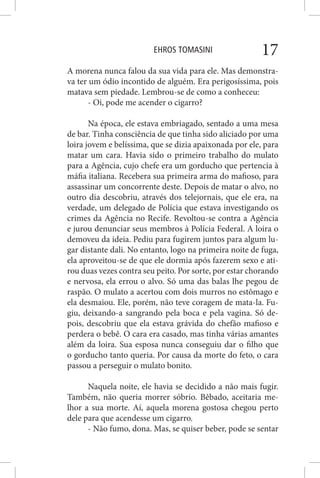 EHROS TOMASINI 17
A morena nunca falou da sua vida para ele. Mas demonstra-
va ter um ódio incontido de alguém. Era perigosíssima, pois
matava sem piedade. Lembrou-se de como a conheceu:
- Oi, pode me acender o cigarro?
Na época, ele estava embriagado, sentado a uma mesa
de bar. Tinha consciência de que tinha sido aliciado por uma
loira jovem e belíssima, que se dizia apaixonada por ele, para
matar um cara. Havia sido o primeiro trabalho do mulato
para a Agência, cujo chefe era um gorducho que pertencia à
máfia italiana. Recebera sua primeira arma do mafioso, para
assassinar um concorrente deste. Depois de matar o alvo, no
outro dia descobriu, através dos telejornais, que ele era, na
verdade, um delegado de Polícia que estava investigando os
crimes da Agência no Recife. Revoltou-se contra a Agência
e jurou denunciar seus membros à Polícia Federal. A loira o
demoveu da ideia. Pediu para fugirem juntos para algum lu-
gar distante dali. No entanto, logo na primeira noite de fuga,
ela aproveitou-se de que ele dormia após fazerem sexo e ati-
rou duas vezes contra seu peito. Por sorte, por estar chorando
e nervosa, ela errou o alvo. Só uma das balas lhe pegou de
raspão. O mulato a acertou com dois murros no estômago e
ela desmaiou. Ele, porém, não teve coragem de mata-la. Fu-
giu, deixando-a sangrando pela boca e pela vagina. Só de-
pois, descobriu que ela estava grávida do chefão mafioso e
perdera o bebê. O cara era casado, mas tinha várias amantes
além da loira. Sua esposa nunca conseguiu dar o filho que
o gorducho tanto queria. Por causa da morte do feto, o cara
passou a perseguir o mulato bonito.
Naquela noite, ele havia se decidido a não mais fugir.
Também, não queria morrer sóbrio. Bêbado, aceitaria me-
lhor a sua morte. Aí, aquela morena gostosa chegou perto
dele para que acendesse um cigarro.
- Não fumo, dona. Mas, se quiser beber, pode se sentar
 