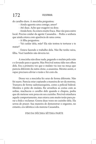 VIUVINHA172
de caralho duro. A mocinha perguntou:
- Ainda aguenta uma comigo, amor?
- Até duas. Acho que exagerei na dose.
- Ainda bem. Eu estava muito fraca. Mas vão para outro
local. Preciso cuidar da agente Cassandra. - Pediu a senhora
que ainda estava com aparência de uma coroa.
- A filha perguntou:
- Vai cuidar dela, mãe? Ela não tentou te torturar e te
matar?
- Estava fazendo o trabalho dela. Não lhe tenho raiva,
filha. Você também não deveria ter.
A mocinha não disse nada, pegando o mulato pela mão
e o levando para o quarto. Mas Percival notou ódio nos olhos
dela. Era a primeira vez que o mulato via isso na moça que
parecia diferente da outra clone, a assassina. Mesmo assim, o
rapaz precisava aliviar o tesão e foi com ela.
Dessa vez a mocinha fez sexo de forma diferente. Não
foi suave. Parecia estar copiando a maneira de ser da morena.
Transava de forma sadomasoquista, como a policial federal.
Mordeu o peito do mulato, lhe arranhou as costas com as
unhas, machucou o caralho dele quando o chupou, pediu
que ele metesse sem pena em seu cuzinho. Percival estanhava
aquele comportamento, mas estava com muito tesão para pa-
rar a foda e reclamar. Gozou duas vezes no cuzinho dela. Ela
urrou de prazer. Sua maneira de demonstrar o orgasmo, no
entanto, era idêntica à da morena Cassandra.
FIM DA DÉCIMA SÉTIMA PARTE
 