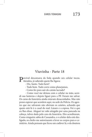 EHROS TOMASINI 173
Viuvinha - Parte 18
Percival descansava da foda quando seu celular tocou.
Atendeu, já sabendo quem lhe ligava:
- Diz, Santo. Tudo bem?
- Tudo bem. Tudo corre como planejamos.
- Como fez para sair do caixão lacrado?
- Como você me deixou com o celular na mão, acen-
di sua lanterna e depois liguei para a PF. Foram me salvar.
Os caras da funerária ainda estavam desacordados. Mas não
posso esperar que acordem aqui, na sede da Polícia. Os agen-
tes que me salvaram não abriram os caixões, achando que
quem está lá é o casal do mal: Lázaro e a esposa. Foi o que
eu lhes disse. Aleguei ter sido atingido por uma pancada na
cabeça, talvez dada pelo cara da funerária. Eles acreditaram.
Como ninguém sabia de Cassandra, e o celular dela está des-
ligado, os chefes me autorizaram a levar os corpos para o ce-
mitério. Ainda pensam que ficou um cadáver lá, o da doutora
 