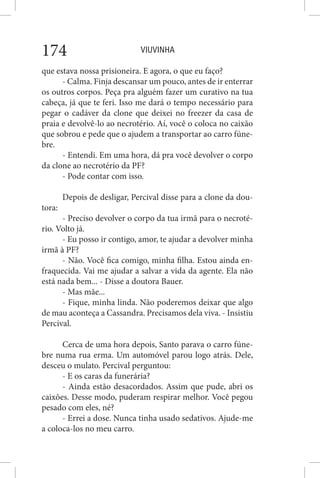 VIUVINHA174
que estava nossa prisioneira. E agora, o que eu faço?
- Calma. Finja descansar um pouco, antes de ir enterrar
os outros corpos. Peça pra alguém fazer um curativo na tua
cabeça, já que te feri. Isso me dará o tempo necessário para
pegar o cadáver da clone que deixei no freezer da casa de
praia e devolvê-lo ao necrotério. Aí, você o coloca no caixão
que sobrou e pede que o ajudem a transportar ao carro fúne-
bre.
- Entendi. Em uma hora, dá pra você devolver o corpo
da clone ao necrotério da PF?
- Pode contar com isso.
Depois de desligar, Percival disse para a clone da dou-
tora:
- Preciso devolver o corpo da tua irmã para o necroté-
rio. Volto já.
- Eu posso ir contigo, amor, te ajudar a devolver minha
irmã à PF?
- Não. Você fica comigo, minha filha. Estou ainda en-
fraquecida. Vai me ajudar a salvar a vida da agente. Ela não
está nada bem... - Disse a doutora Bauer.
- Mas mãe...
- Fique, minha linda. Não poderemos deixar que algo
de mau aconteça a Cassandra. Precisamos dela viva. - Insistiu
Percival.
Cerca de uma hora depois, Santo parava o carro fúne-
bre numa rua erma. Um automóvel parou logo atrás. Dele,
desceu o mulato. Percival perguntou:
- E os caras da funerária?
- Ainda estão desacordados. Assim que pude, abri os
caixões. Desse modo, puderam respirar melhor. Você pegou
pesado com eles, né?
- Errei a dose. Nunca tinha usado sedativos. Ajude-me
a coloca-los no meu carro.
 