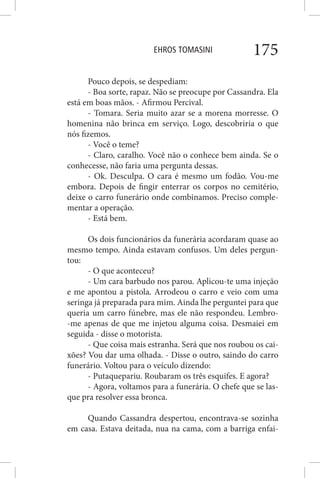 EHROS TOMASINI 175
Pouco depois, se despediam:
- Boa sorte, rapaz. Não se preocupe por Cassandra. Ela
está em boas mãos. - Afirmou Percival.
- Tomara. Seria muito azar se a morena morresse. O
homenina não brinca em serviço. Logo, descobriria o que
nós fizemos.
- Você o teme?
- Claro, caralho. Você não o conhece bem ainda. Se o
conhecesse, não faria uma pergunta dessas.
- Ok. Desculpa. O cara é mesmo um fodão. Vou-me
embora. Depois de fingir enterrar os corpos no cemitério,
deixe o carro funerário onde combinamos. Preciso comple-
mentar a operação.
- Está bem.
Os dois funcionários da funerária acordaram quase ao
mesmo tempo. Ainda estavam confusos. Um deles pergun-
tou:
- O que aconteceu?
- Um cara barbudo nos parou. Aplicou-te uma injeção
e me apontou a pistola. Arrodeou o carro e veio com uma
seringa já preparada para mim. Ainda lhe perguntei para que
queria um carro fúnebre, mas ele não respondeu. Lembro-
-me apenas de que me injetou alguma coisa. Desmaiei em
seguida - disse o motorista.
- Que coisa mais estranha. Será que nos roubou os cai-
xões? Vou dar uma olhada. - Disse o outro, saindo do carro
funerário. Voltou para o veículo dizendo:
- Putaquepariu. Roubaram os três esquifes. E agora?
- Agora, voltamos para a funerária. O chefe que se las-
que pra resolver essa bronca.
Quando Cassandra despertou, encontrava-se sozinha
em casa. Estava deitada, nua na cama, com a barriga enfai-
 