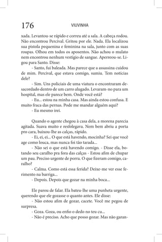 VIUVINHA176
xada. Levantou-se rápido e correu até a sala. A cabeça rodou.
Não encontrou Percival. Gritou por ele. Nada. Ela localizou
sua pistola pequenina e feminina na sala, junto com as suas
roupas. Olhou em todos os aposentos. Não achou o mulato
nem encontrou nenhum vestígio de sangue. Aperreou-se. Li-
gou para Santo. Disse:
- Santo, fui baleada. Mas parece que a assassina cuidou
de mim. Percival, que estava comigo, sumiu. Tem notícias
dele?
- Sim. Uns policiais de uma viatura o encontraram de-
sacordado dentro de um carro alugado. Levaram-no para um
hospital, mas ele parece bem. Onde você está?
- Eu... estou na minha casa. Mas ainda estou confusa. E
muito fraca das pernas. Pode me mandar alguém aqui?
- Eu mesmo irei.
Quando o agente chegou à casa dela, a morena parecia
agitada. Suava muito e resfolegava. Nem bem abriu a porta
pro cara, baixou-lhe as calças, rápido.
- Ei, ei, ei... O que está havendo, mocinha? Sei que você
age como louca, mas nunca foi tão tarada...
- Não sei o que está havendo comigo. - Disse ela, bo-
tando seu caralho pra fora das calças - Estou afim de chupar
um pau. Preciso urgente de porra. O que fizeram comigo, ca-
ralho?
- Calma. Como está essa ferida? Deixe-me ver esse fe-
rimento na barriga...
- Depois. Depois que gozar na minha boca...
Ele parou de falar. Ela bateu-lhe uma punheta urgente,
querendo que ele gozasse o quanto antes. Ele disse:
- Não estou afim de gozar, cacete. Você me pegou de
surpresa.
- Goza. Goza, ou enfio o dedo no teu cu...
- Não é preciso. Acho que posso gozar. Mas não garan-
 