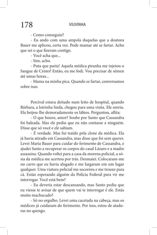 VIUVINHA178
- Como conseguiu?
- Eu ando com uma ampola daquelas que a doutora
Bauer me aplicou, certa vez. Pode mamar até se fartar. Acho
que sei o que fizeram contigo.
- Você acha que...
- Sim, acho.
- Puta que pariu! Aquela médica piranha me injetou o
Sangue de Cristo? Então, eu me fodi. Vou precisar de sêmen
até umas horas...
- Mama na minha pica. Quando se fartar, conversamos
sobre isso.
Percival estava deitado num leito de hospital, quando
Bárbara, a loirinha linda, chegou para uma visita. Ele sorriu.
Ela beijou-lhe demoradamente os lábios. Perguntou, aflita:
- O que houve, amor? Soube por Santo que Cassandra
foi baleada. Mas ele pediu que eu não contasse a ninguém.
Disse que só você e ele sabiam.
- É verdade. Mas fui traído pela clone da médica. Ela
já havia atirado em Cassandra, mas disse que foi sem querer.
Levei Maria Bauer para cuidar do ferimento de Cassandra, e
ajudei Santo a recuperar os corpos do casal Lázaro e a madre
assassina. Quando voltei para a casa da morena policial, a só-
sia da médica me acertou por trás. Desmaiei. Colocaram-me
no carro que eu havia alugado e me largaram em um lugar
qualquer. Uma viatura policial me socorreu e me trouxe para
cá. Estão esperando alguém da Polícia Federal para vir me
interrogar. Você está bem?
- Eu deveria estar descansando, mas Santo pediu que
eu viesse te avisar de que quem vai te interrogar é ele. Estás
muito machucado?
- Só no orgulho. Levei uma cacetada na cabeça, mas os
médicos já cuidaram do ferimento. Por isso, estou de atadu-
ras no quengo.
 