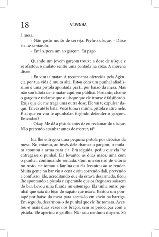 VIUVINHA18
à mesa.
- Não gosto muito de cerveja. Prefiro uísque. - Disse
ela, se sentando.
- Então, peça um ao garçom. Eu pago.
Quando um jovem garçom trouxe a dose de uísque e
se afastou, o mulato sentiu uma pontada na coxa. A morena
disse:
- Eu vim te matar. A recompensa oferecida pela Agên-
cia por tua vida é muito alta. Estou com um punhal afiadís-
simo e uma pistola apontada pra ti, por baixo da mesa. Mas
não sou idiota de te matar aqui, em público. Portanto, chame
o garçom e reclame que o uísque que ele trouxe é falsificado.
Exija que ele me traga uma outra dose. Ele vai te expulsar da-
qui. Talvez até te bata. Você toma a minha pistola e atira nele.
É aí que eu vou te apunhalar, fingindo defender o garçom.
Entendeu?
- Okay. Me dê a pistola antes de eu reclamar do uísque.
Não pretendo apanhar antes de morrer, tá?
Ela lhe entregou uma pequena pistola por debaixo da
mesa. No entanto, ao invés dele chamar o garçom, o mula-
to apontou a arma para ela. Em seguida, pediu que ela lhe
entregasse o punhal. Ela levantou as duas mãos, uma com
o punhal, continuando sentada. Com um sorriso de vitória
no rosto, ele tomou a lâmina que ela levantou ao se render.
Muita gente no bar viu a cena e saiu correndo dali, prevendo
a confusão. Ele, acreditando que ela estava desarmada, ficou
lhe apontando a pistola e esperando que os fregueses saíssem
do bar. Levou uma furada no estômago. Ela tinha outro pu-
nhal que saía do bico do sapato que usava. Bastou um pon-
tapé por baixo da mesa para acertá-lo em cheio na barriga.
Em seguida, desarmou-o do punhal que ele lhe tomara. Acer-
tou-o mais duas vezes nos braços, sem se preocupar com a
pistola. Ele apertou o gatilho. Não saiu nenhum disparo. Só
 