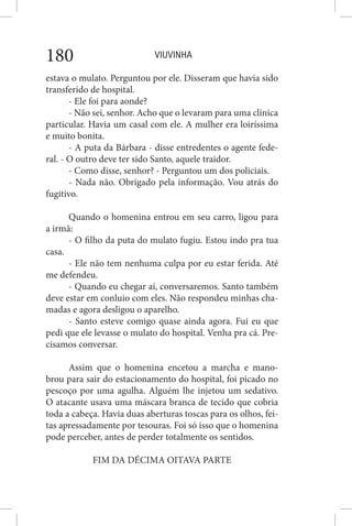 VIUVINHA180
estava o mulato. Perguntou por ele. Disseram que havia sido
transferido de hospital.
- Ele foi para aonde?
- Não sei, senhor. Acho que o levaram para uma clínica
particular. Havia um casal com ele. A mulher era loiríssima
e muito bonita.
- A puta da Bárbara - disse entredentes o agente fede-
ral. - O outro deve ter sido Santo, aquele traidor.
- Como disse, senhor? - Perguntou um dos policiais.
- Nada não. Obrigado pela informação. Vou atrás do
fugitivo.
Quando o homenina entrou em seu carro, ligou para
a irmã:
- O filho da puta do mulato fugiu. Estou indo pra tua
casa.
- Ele não tem nenhuma culpa por eu estar ferida. Até
me defendeu.
- Quando eu chegar aí, conversaremos. Santo também
deve estar em conluio com eles. Não respondeu minhas cha-
madas e agora desligou o aparelho.
- Santo esteve comigo quase ainda agora. Fui eu que
pedi que ele levasse o mulato do hospital. Venha pra cá. Pre-
cisamos conversar.
Assim que o homenina encetou a marcha e mano-
brou para sair do estacionamento do hospital, foi picado no
pescoço por uma agulha. Alguém lhe injetou um sedativo.
O atacante usava uma máscara branca de tecido que cobria
toda a cabeça. Havia duas aberturas toscas para os olhos, fei-
tas apressadamente por tesouras. Foi só isso que o homenina
pode perceber, antes de perder totalmente os sentidos.
FIM DA DÉCIMA OITAVA PARTE
 