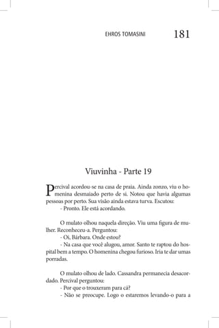 EHROS TOMASINI 181
Viuvinha - Parte 19
Percival acordou-se na casa de praia. Ainda zonzo, viu o ho-
menina desmaiado perto de si. Notou que havia algumas
pessoas por perto. Sua visão ainda estava turva. Escutou:
- Pronto. Ele está acordando.
O mulato olhou naquela direção. Viu uma figura de mu-
lher. Reconheceu-a. Perguntou:
- Oi, Bárbara. Onde estou?
- Na casa que você alugou, amor. Santo te raptou do hos-
pital bem a tempo. O homenina chegou furioso. Iria te dar umas
porradas.
O mulato olhou de lado. Cassandra permanecia desacor-
dado. Percival perguntou:
- Por que o trouxeram para cá?
- Não se preocupe. Logo o estaremos levando-o para a
 