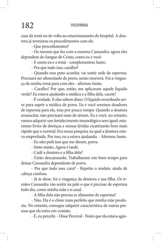 VIUVINHA182
casa da irmã ou de volta ao estacionamento do hospital. A dou-
tora já terminou os procedimentos com ele.
- Que procedimentos?
- Os mesmo que fez com a morena Cassandra: agora eles
dependem do Sangue de Cristo, como eu e você.
- E como eu e a irmã - complementou Santo.
- Pra que tudo isso, caralho?
- Quando esse puto acordar, vai sentir sede de esperma.
Precisará ser alimentado de porra, senão morrerá. Foi a vingan-
ça da minha irmã para com eles - afirmou Santo.
- Caralho! Por que, então, me aplicaram aquele líquido
verde? Eu estava ajudando a médica e a filha dela, cacete!
- É verdade. E elas sabem disso. O líquido esverdeado ser-
ve para suprir a médica de porra. Eu e você seremos doadores
de esperma para ela, mas por pouco tempo. Quando a doutora
ressuscitar, não precisará mais de sêmen. Eu e você, no entanto,
vamos adquirir um fortalecimento imunológico sem igual: esta-
remos livres de doenças e nossas feridas cicatrizarão bem mais
rápido que o normal. Era nessa pesquisa na qual a doutora esta-
va empenhada. Por isso, eu a estava ajudando. - Afirmou Santo.
- Eu não pedi isso que me deram, porra.
- Sinto muito. Agora é tarde.
- Cadê a doutora e a filha dela?
- Estão descansando. Trabalharam um bom tempo para
deixar Cassandra dependente de porra.
- Pra que tudo isso, cara? - Repetiu o mulato, ainda de
cabeça confusa.
- Já te disse: foi a vingança da doutora e sua filha. Os ir-
mãos Cassandra vão sentir na pele o que é precisar de esperma
todo dia, como minha mãe e o casal.
- A filha dela não precisa se alimentar de esperma?
- Não. Ela é o clone mais perfeito que minha mãe produ-
ziu. No entanto, consegue adquirir característica de outras pes-
soas que ela entra em contato.
- É, eu percebi. - Disse Percival - Notei que ela estava agin-
 