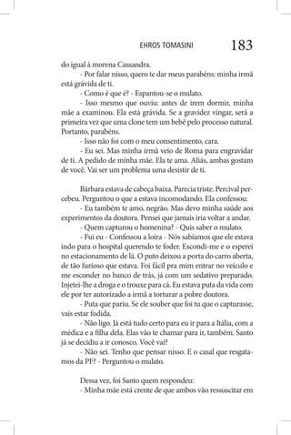 EHROS TOMASINI 183
do igual à morena Cassandra.
- Por falar nisso, quero te dar meus parabéns: minha irmã
está grávida de ti.
- Como é que é? - Espantou-se o mulato.
- Isso mesmo que ouviu: antes de irem dormir, minha
mãe a examinou. Ela está grávida. Se a gravidez vingar, será a
primeira vez que uma clone tem um bebê pelo processo natural.
Portanto, parabéns.
- Isso não foi com o meu consentimento, cara.
- Eu sei. Mas minha irmã veio de Roma para engravidar
de ti. A pedido de minha mãe. Ela te ama. Aliás, ambas gostam
de você. Vai ser um problema uma desistir de ti.
Bárbaraestavadecabeçabaixa.Pareciatriste.Percivalper-
cebeu. Perguntou o que a estava incomodando. Ela confessou:
- Eu também te amo, negrão. Mas devo minha saúde aos
experimentos da doutora. Pensei que jamais iria voltar a andar.
- Quem capturou o homenina? - Quis saber o mulato.
- Fui eu - Confessou a loira - Nós sabíamos que ele estava
indo para o hospital querendo te foder. Escondi-me e o esperei
no estacionamento de lá. O puto deixou a porta do carro aberta,
de tão furioso que estava. Foi fácil pra mim entrar no veículo e
me esconder no banco de trás, já com um sedativo preparado.
Injetei-lheadrogaeotrouxeparacá.Euestava puta da vida com
ele por ter autorizado a irmã a torturar a pobre doutora.
- Puta que pariu. Se ele souber que foi tu que o capturasse,
vais estar fodida.
- Não ligo. Já está tudo certo para eu ir para a Itália, com a
médica e a filha dela. Elas vão te chamar para ir, também. Santo
já se decidiu a ir conosco. Você vai?
- Não sei. Tenho que pensar nisso. E o casal que resgata-
mos da PF? - Perguntou o mulato.
Dessa vez, foi Santo quem respondeu:
- Minha mãe está crente de que ambos vão ressuscitar em
 