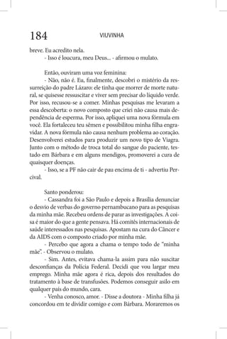 VIUVINHA184
breve. Eu acredito nela.
- Isso é loucura, meu Deus... - afirmou o mulato.
Então, ouviram uma voz feminina:
- Não, não é. Eu, finalmente, descobri o mistério da res-
surreição do padre Lázaro: ele tinha que morrer de morte natu-
ral, se quisesse ressuscitar e viver sem precisar do líquido verde.
Por isso, recusou-se a comer. Minhas pesquisas me levaram a
essa descoberta: o novo composto que criei não causa mais de-
pendência de esperma. Por isso, apliquei uma nova fórmula em
você. Ela fortaleceu teu sêmen e possibilitou minha filha engra-
vidar. A nova fórmula não causa nenhum problema ao coração.
Desenvolverei estudos para produzir um novo tipo de Viagra.
Junto com o método de troca total do sangue do paciente, tes-
tado em Bárbara e em alguns mendigos, promoverei a cura de
quaisquer doenças.
- Isso, se a PF não cair de pau encima de ti - advertiu Per-
cival.
Santo ponderou:
- Cassandra foi a São Paulo e depois a Brasília denunciar
o desvio de verbas do governo pernambucano para as pesquisas
da minha mãe. Recebeu ordens de parar as investigações. A coi-
sa é maior do que a gente pensava. Há comitês internacionais de
saúde interessados nas pesquisas. Apostam na cura do Câncer e
da AIDS com o composto criado por minha mãe.
- Percebo que agora a chama o tempo todo de “minha
mãe”. - Observou o mulato.
- Sim. Antes, evitava chama-la assim para não suscitar
desconfianças da Polícia Federal. Decidi que vou largar meu
emprego. Minha mãe agora é rica, depois dos resultados do
tratamento à base de transfusões. Podemos conseguir asilo em
qualquer país do mundo, cara.
- Venha conosco, amor. - Disse a doutora - Minha filha já
concordou em te dividir comigo e com Bárbara. Moraremos os
 