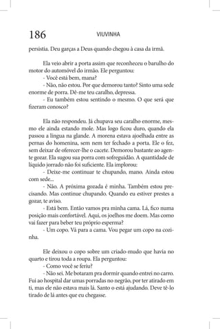 VIUVINHA186
persistia. Deu garças a Deus quando chegou à casa da irmã.
Ela veio abrir a porta assim que reconheceu o barulho do
motor do automóvel do irmão. Ele perguntou:
- Você está bem, mana?
- Não, não estou. Por que demorou tanto? Sinto uma sede
enorme de porra. Dê-me teu caralho, depressa.
- Eu também estou sentindo o mesmo. O que será que
fizeram conosco?
Ela não respondeu. Já chupava seu caralho enorme, mes-
mo ele ainda estando mole. Mas logo ficou duro, quando ela
passou a língua na glande. A morena estava ajoelhada entre as
pernas do homenina, sem nem ter fechado a porta. Ele o fez,
sem deixar de oferecer-lhe o cacete. Demorou bastante ao agen-
te gozar. Ela sugou sua porra com sofreguidão. A quantidade de
líquido jorrado não foi suficiente. Ela implorou:
- Deixe-me continuar te chupando, mano. Ainda estou
com sede...
- Não. A próxima gozada é minha. Também estou pre-
cisando. Mas continue chupando. Quando eu estiver prestes a
gozar, te aviso.
- Está bem. Então vamos pra minha cama. Lá, fico numa
posição mais confortável. Aqui, os joelhos me doem. Mas como
vai fazer para beber teu próprio esperma?
- Um copo. Vá para a cama. Vou pegar um copo na cozi-
nha.
Ele deixou o copo sobre um criado-mudo que havia no
quarto e tirou toda a roupa. Ela perguntou:
- Como você se feriu?
- Não sei. Me botaram pra dormir quando entrei no carro.
Fui ao hospital dar umas porradas no negrão, por ter atirado em
ti, mas ele não estava mais lá. Santo o está ajudando. Deve tê-lo
tirado de lá antes que eu chegasse.
 