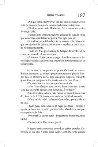 EHROS TOMASINI 187
- Por que bater em Percival? Ele não atirou em mim. Foi a
puta da doutora. Só que ela está incrivelmente mais jovem.
- Ele deve saber onde Maria está. Fui lá arrancar essa in-
formação dele.
- Santo! Santo tem um pequeno estoque do líquido verde
que aumenta a quantidade de porra. Vou ligar para ele.
- Já te disse que o filho da puta está com a mãe. Não acho
que nos ajudará. Se brincar, foi ele quem me deixou desacorda-
do no estacionamento.
- Pode ser. Mas precisamos do Sangue de Cristo. Se eu
conversar com ele, ele me dará, sim.
- Pois tente. Porém, se eu o pegar, dou-lhe uma surra. Es-
tou logo avisando. Mas continue chupando. Estou com ânsias de
tomar porra.
Aí, tocaram a campainha da porta. Os irmão se entreo-
lharam, cismados. A morena pegou sua pequena pistola. Mes-
mo nua, foi atender à porta. Teve uma grata surpresa: era Santo
quem tocava a campainha. Ele sorriu, ao vê-la nua. Disse:
- Espero não estar interrompendo uma foda...
- Não. Você chegou numa ótima hora. Mas meu irmão
sabe que você está metido com a doutora. É verdade?
- Sim. É verdade. Minha mãe parece ter encontrado a cura
do câncer e da AIDS. Isso supera a minha rivalidade com ela.
- Mas a minha, não! - Afirmou Cassandra, aparecendo nu
na sala.
- Tudo bem, cara. Mas ela já fugiu do Brasil - mentiu o
agente - e dessa vez eu acho que não volta. Mas deixou um pre-
sente para vocês dois.
-Presente?Dequesetrata?-Perguntouohomenina,mais
calmo.
- Está no carro. Vou buscar pra cá.
O agente taxista retornou com duas caixas grandes. De-
positou-as na sala e abriu uma delas. Continha uma grande
 