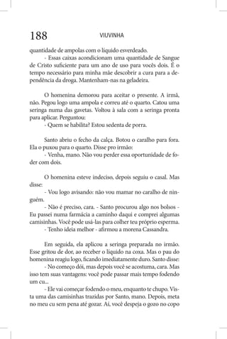 VIUVINHA188
quantidade de ampolas com o líquido esverdeado.
- Essas caixas acondicionam uma quantidade de Sangue
de Cristo suficiente para um ano de uso para vocês dois. É o
tempo necessário para minha mãe descobrir a cura para a de-
pendência da droga. Mantenham-nas na geladeira.
O homenina demorou para aceitar o presente. A irmã,
não. Pegou logo uma ampola e correu até o quarto. Catou uma
seringa numa das gavetas. Voltou à sala com a seringa pronta
para aplicar. Perguntou:
- Quem se habilita? Estou sedenta de porra.
Santo abriu o fecho da calça. Botou o caralho para fora.
Ela o puxou para o quarto. Disse pro irmão:
- Venha, mano. Não vou perder essa oportunidade de fo-
der com dois.
O homenina esteve indeciso, depois seguiu o casal. Mas
disse:
- Vou logo avisando: não vou mamar no caralho de nin-
guém.
- Não é preciso, cara. - Santo procurou algo nos bolsos -
Eu passei numa farmácia a caminho daqui e comprei algumas
camisinhas. Você pode usá-las para colher teu próprio esperma.
- Tenho ideia melhor - afirmou a morena Cassandra.
Em seguida, ela aplicou a seringa preparada no irmão.
Esse gritou de dor, ao receber o líquido na coxa. Mas o pau do
homenina reagiu logo, ficando imediatamente duro. Santo disse:
- No começo dói, mas depois você se acostuma, cara. Mas
isso tem suas vantagens: você pode passar mais tempo fodendo
um cu...
- Ele vai começar fodendo o meu, enquanto te chupo. Vis-
ta uma das camisinhas trazidas por Santo, mano. Depois, meta
no meu cu sem pena até gozar. Aí, você despeja o gozo no copo
 