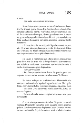 EHROS TOMASINI 189
e toma.
- Boa ideia - concordou o homenina.
Santo deitou-se na cama de pernas afastadas uma da ou-
tra. Ela ficou de quatro diante dele. Empinou bem a bunda. Cas-
sandra parafusou a enorme rola vestida com o preservativo. Este
só lhe cobriu metade do pau, de tão grande que era. A more-
na gemeu alto, quando foi enrabada. Depois que acondicionou
toda a rola do homenina na bunda, começou a mamar Santo.
Este falou:
- Pode se fartar. Eu me apliquei o líquido, antes de vir para
cá. - O jovem não quis dizer que a versão do Sangue de Cristo
que se aplicou era de um estoque atual, muito mais poderoso do
que o que a morena havia aplicado no irmão.
No início, o homenina não estava muito entusiasmado
para foder o cu da irmã. Mas o desejo de tomar porra era cada
vez mais forte. Assim que começou os movimentos de coito, já
sentiu se aproximar o gozo. Logo, dizia:
- Porra, já vou gozar.
- Sim. Goze, mas não tire de dentro. Só quando gozar pela
segunda ou terceira vez no meu cuzinho, mano. Tá é bom...
Ela voltou a chupar e a punhetar Santo. Ele também não
demoroumuitoadar-lheaprimeiragozadanaboca.Elaengoliu
toda a porra de imediato e continuou chupando e pedindo mais:
- Vai, amor. Goza de novo na minha boquinha. Estou tão
carente de porra...
- Remexe a bunda, mana -, exigiu o homenina - vou gozar
novamente.
O homenina apressou as estocadas. Ela gemia com mais
vontade. De repente, esguichou gozo na cama. Estava gozando
pelo cu. Recebeu outra dose de porra na boca. O irmão retirou-
-se do cusinho dela, depois da morena sentir a rola inchar den-
 