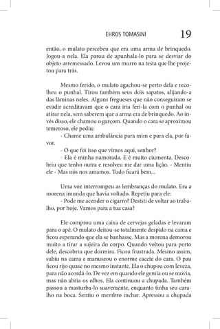 EHROS TOMASINI 19
então, o mulato percebeu que era uma arma de brinquedo.
Jogou-a nela. Ela parou de apunhala-lo para se desviar do
objeto arremessado. Levou um murro na testa que lhe proje-
tou para trás.
Mesmo ferido, o mulato agachou-se perto dela e reco-
lheu o punhal. Tirou também seus dois sapatos, alijando-a
das lâminas neles. Alguns fregueses que não conseguiram se
evadir acreditavam que o cara iria feri-la com o punhal ou
atirar nela, sem saberem que a arma era de brinquedo. Ao in-
vés disso, ele chamou o garçom. Quando o cara se aproximou
temeroso, ele pediu:
- Chame uma ambulância para mim e para ela, por fa-
vor.
- O que foi isso que vimos aqui, senhor?
- Ela é minha namorada. E é muito ciumenta. Desco-
briu que tenho outra e resolveu me dar uma lição. - Mentiu
ele - Mas nós nos amamos. Tudo ficará bem...
Uma voz interrompeu as lembranças do mulato. Era a
morena imunda que havia voltado. Repetiu para ele:
- Pode me acender o cigarro? Desisti de voltar ao traba-
lho, por hoje. Vamos para a tua casa?
Ele comprou uma caixa de cervejas geladas e levaram
para o apê. O mulato deitou-se totalmente despido na cama e
ficou esperando que ela se banhasse. Mas a morena demorou
muito a tirar a sujeira do corpo. Quando voltou para perto
dele, descobriu que dormira. Ficou frustrada. Mesmo assim,
subiu na cama e manuseou o enorme cacete do cara. O pau
ficou rijo quase no mesmo instante. Ela o chupou com leveza,
para não acordá-lo. De vez em quando ele gemia ou se movia,
mas não abria os olhos. Ela continuou a chupada. Também
passou a masturba-lo suavemente, enquanto tinha seu cara-
lho na boca. Sentiu o membro inchar. Apressou a chupada
 