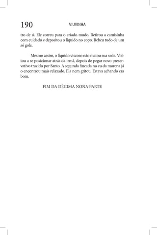 VIUVINHA190
tro de si. Ele correu para o criado-mudo. Retirou a camisinha
com cuidado e depositou o líquido no copo. Bebeu tudo de um
só gole.
Mesmo assim, o líquido viscoso não matou sua sede. Vol-
tou a se posicionar atrás da irmã, depois de pegar novo preser-
vativo trazido por Santo. A segunda fincada no cu da morena já
o encontrou mais relaxado. Ela nem gritou. Estava achando era
bom.
FIM DA DÉCIMA NONA PARTE
 