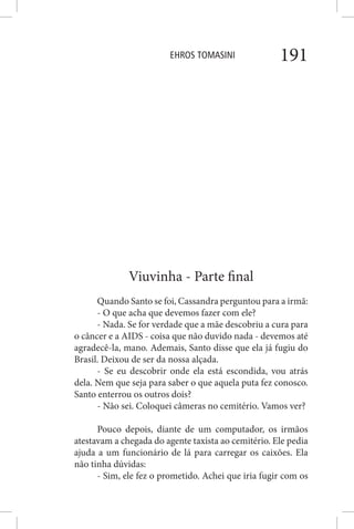 EHROS TOMASINI 191
Viuvinha - Parte final
Quando Santo se foi, Cassandra perguntou para a irmã:
- O que acha que devemos fazer com ele?
- Nada. Se for verdade que a mãe descobriu a cura para
o câncer e a AIDS - coisa que não duvido nada - devemos até
agradecê-la, mano. Ademais, Santo disse que ela já fugiu do
Brasil. Deixou de ser da nossa alçada.
- Se eu descobrir onde ela está escondida, vou atrás
dela. Nem que seja para saber o que aquela puta fez conosco.
Santo enterrou os outros dois?
- Não sei. Coloquei câmeras no cemitério. Vamos ver?
Pouco depois, diante de um computador, os irmãos
atestavam a chegada do agente taxista ao cemitério. Ele pedia
ajuda a um funcionário de lá para carregar os caixões. Ela
não tinha dúvidas:
- Sim, ele fez o prometido. Achei que iria fugir com os
 