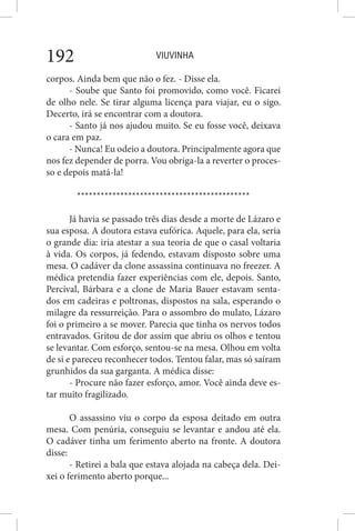 VIUVINHA192
corpos. Ainda bem que não o fez. - Disse ela.
- Soube que Santo foi promovido, como você. Ficarei
de olho nele. Se tirar alguma licença para viajar, eu o sigo.
Decerto, irá se encontrar com a doutora.
- Santo já nos ajudou muito. Se eu fosse você, deixava
o cara em paz.
- Nunca! Eu odeio a doutora. Principalmente agora que
nos fez depender de porra. Vou obriga-la a reverter o proces-
so e depois matá-la!
********************************************
Já havia se passado três dias desde a morte de Lázaro e
sua esposa. A doutora estava eufórica. Aquele, para ela, seria
o grande dia: iria atestar a sua teoria de que o casal voltaria
à vida. Os corpos, já fedendo, estavam disposto sobre uma
mesa. O cadáver da clone assassina continuava no freezer. A
médica pretendia fazer experiências com ele, depois. Santo,
Percival, Bárbara e a clone de Maria Bauer estavam senta-
dos em cadeiras e poltronas, dispostos na sala, esperando o
milagre da ressurreição. Para o assombro do mulato, Lázaro
foi o primeiro a se mover. Parecia que tinha os nervos todos
entravados. Gritou de dor assim que abriu os olhos e tentou
se levantar. Com esforço, sentou-se na mesa. Olhou em volta
de si e pareceu reconhecer todos. Tentou falar, mas só saíram
grunhidos da sua garganta. A médica disse:
- Procure não fazer esforço, amor. Você ainda deve es-
tar muito fragilizado.
O assassino viu o corpo da esposa deitado em outra
mesa. Com penúria, conseguiu se levantar e andou até ela.
O cadáver tinha um ferimento aberto na fronte. A doutora
disse:
- Retirei a bala que estava alojada na cabeça dela. Dei-
xei o ferimento aberto porque...
 
