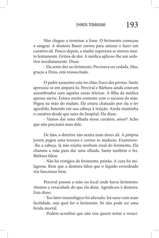 EHROS TOMASINI 193
Não chegou a terminar a frase. O ferimento começou
a sangrar. A doutora Bauer correu para suturar e fazer um
curativo ali. Pouco depois, a madre superiora se moveu mui-
to lentamente. Gritou de dor. A médica aplicou-lhe um seda-
tivo imediatamente. Disse:
- Ela sente dor no ferimento. Precisava ser sedada. Mas,
graças a Deus, está ressuscitada.
O padre assassino caiu no chão, fraco das pernas. Santo
apressou-se em ampará-lo. Percival e Bárbara ainda estavam
assombrados com aquelas cenas tétricas. A filha da médica
apenas sorria. Estava muito contente com o sucesso da mãe.
Pegou na mão do mulato. Ele estava chateado por ela o ter
agredido, batendo em sua cabeça à traição. Ainda mantinha
o curativo desde que saíra do hospital. Ela disse:
- Vamos dar uma olhada nesse curativo, amor? Acho
que não precisará mais dele.
De fato, o detetive não sentia mais dores ali. A própria
jovem pegou uma tesoura e cortou as ataduras. Examinou-
-lhe a cabeça. Já não existia nenhum sinal do ferimento. Ela
chamou a mãe para dar uma olhada. Santo também o fez.
Bárbara falou:
- Não há vestígios de ferimento, paixão. A cura foi mi-
lagrosa. Bem que a doutora falou que o líquido esverdeado
iria funcionar bem.
Percival passou a mão no local onde havia ferimento.
Atestou a veracidade do que ela dizia. Agradeceu à doutora.
Esta disse:
- Teu fator imunológico foi alterado. Irá sarar com mais
facilidade, seja qual for o ferimento. Só não pode ser uma
ferida mortal.
- Podem acreditar que não vou querer testar a veraci-
 