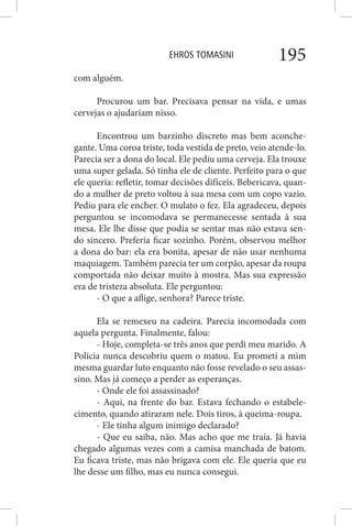 EHROS TOMASINI 195
com alguém.
Procurou um bar. Precisava pensar na vida, e umas
cervejas o ajudariam nisso.
Encontrou um barzinho discreto mas bem aconche-
gante. Uma coroa triste, toda vestida de preto, veio atende-lo.
Parecia ser a dona do local. Ele pediu uma cerveja. Ela trouxe
uma super gelada. Só tinha ele de cliente. Perfeito para o que
ele queria: refletir, tomar decisões difíceis. Bebericava, quan-
do a mulher de preto voltou à sua mesa com um copo vazio.
Pediu para ele encher. O mulato o fez. Ela agradeceu, depois
perguntou se incomodava se permanecesse sentada à sua
mesa. Ele lhe disse que podia se sentar mas não estava sen-
do sincero. Preferia ficar sozinho. Porém, observou melhor
a dona do bar: ela era bonita, apesar de não usar nenhuma
maquiagem. Também parecia ter um corpão, apesar da roupa
comportada não deixar muito à mostra. Mas sua expressão
era de tristeza absoluta. Ele perguntou:
- O que a aflige, senhora? Parece triste.
Ela se remexeu na cadeira. Parecia incomodada com
aquela pergunta. Finalmente, falou:
- Hoje, completa-se três anos que perdi meu marido. A
Polícia nunca descobriu quem o matou. Eu prometi a mim
mesma guardar luto enquanto não fosse revelado o seu assas-
sino. Mas já começo a perder as esperanças.
- Onde ele foi assassinado?
- Aqui, na frente do bar. Estava fechando o estabele-
cimento, quando atiraram nele. Dois tiros, à queima-roupa.
- Ele tinha algum inimigo declarado?
- Que eu saiba, não. Mas acho que me traía. Já havia
chegado algumas vezes com a camisa manchada de batom.
Eu ficava triste, mas não brigava com ele. Ele queria que eu
lhe desse um filho, mas eu nunca consegui.
 