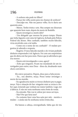 VIUVINHA196
- A senhora não pode ter filhos?
- Pareço tão velha assim para me chamar de senhora?
- Desculpe-me. Não me parece velha. Eu te daria uns
quarenta anos.
- Menos. Tenho trinta e sete. Mas sempre me disseram
que aparento bem mais, depois da morte de Rodolfo.
- Quem investigava a morte dele?
- Um delegado que morreu há pouco tempo. Dizem
que tinha ligações com uma tal Agência, fechada pela Polícia
Federal dia desses. Meu cunhado, também recém-falecido,
vivia envolvido com a tal máfia.
- Como era o nome do teu cunhado? - O mulato per-
guntou já sabendo a resposta.
- Rogério. O meu falecido marido e ele viviam pedindo
dinheiro emprestado à tal Agência. Foi com um empréstimo
que ele abriu este bar para mim. Parece que já adivinhava que
iria morrer.
- Quem está investigando o caso, agora?
- Acho que ninguém. Ficam me mandando de um in-
vestigador para outro, meu Deus - disse ela, desabando num
choro convulsivo.
Ele esteve pensativo. Depois, disse para a bela jovem:
- Eu... sou detetive, moça. Posso tentar investigar a
morte do teu marido.
- Eu agradeceria muito se tivesse dinheiro pra te pagar,
moço. Veja a situação do bar: ninguém mais se arrisca a be-
ber aqui, temendo que venham me matar também. Logo, irei
à falência. E não me resta nenhuma outra fonte de renda.
- Eu entendo. Não vou te cobrar por meus serviços.
- Não? Por que faria isso?
- Eu costumo fazer uma boa ação por mês - mentiu o
mulato - e ainda não fiz nenhuma nestes trinta dias.
Ela baixou a cabeça, envergonhada. Sabia que ele iria
 