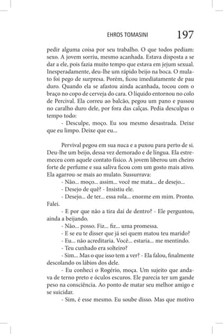 EHROS TOMASINI 197
pedir alguma coisa por seu trabalho. O que todos pediam:
sexo. A jovem sorriu, mesmo acanhada. Estava disposta a se
dar a ele, pois fazia muito tempo que estava em jejum sexual.
Inesperadamente, deu-lhe um rápido beijo na boca. O mula-
to foi pego de surpresa. Porém, ficou imediatamente de pau
duro. Quando ela se afastou ainda acanhada, tocou com o
braço no copo de cerveja do cara. O líquido entornou no colo
de Percival. Ela correu ao balcão, pegou um pano e passou
no caralho duro dele, por fora das calças. Pedia desculpas o
tempo todo:
- Desculpe, moço. Eu sou mesmo desastrada. Deixe
que eu limpo. Deixe que eu...
Pervival pegou em sua nuca e a puxou para perto de si.
Deu-lhe um beijo, dessa vez demorado e de língua. Ela estre-
meceu com aquele contato físico. A jovem liberou um cheiro
forte de perfume e sua saliva ficou com um gosto mais ativo.
Ela agarrou-se mais ao mulato. Sussurrava:
- Não... moço... assim... você me mata... de desejo...
- Desejo de quê? - Insistiu ele.
- Desejo... de ter... essa rola... enorme em mim. Pronto.
Falei.
- E por que não a tira daí de dentro? - Ele perguntou,
ainda a beijando.
- Não... posso. Fiz... fiz... uma promessa.
- E se eu te disser que já sei quem matou teu marido?
- Eu... não acreditaria. Você... estaria... me mentindo.
- Teu cunhado era solteiro?
- Sim... Mas o que isso tem a ver? - Ela falou, finalmente
descolando os lábios dos dele.
- Eu conheci o Rogério, moça. Um sujeito que anda-
va de terno preto e óculos escuros. Ele parecia ter um gande
peso na consciência. Ao ponto de matar seu melhor amigo e
se suicidar.
- Sim, é esse mesmo. Eu soube disso. Mas que motivo
 