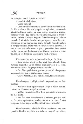 VIUVINHA198
ele teria para matar o próprio irmão?
- Uma loira belíssima.
- Como é que é?
- Uma loira belíssima foi o pivô da morte do teu mari-
do. Ela se chama Bárbara Sampaio. A Agência a chamava de
Viuvinha. É uma mulher de fazer fácil os homens se apaixo-
narem por ela . Teu marido ficou afim dela, mas o próprio
irmão também a amava. Rogério faria de tudo para tê-la só
para ele. A Viuvinha é conhecida por separar casais. Deve ter
prometido ao teu marido que ficaria com ele. Rodolfo fechou
o bar já pensando em te pedir a separação ou o divórcio. Se
isso acontecesse, o lacaio da Agência perderia a loira para o
irmão pra sempre. Então, o matou. Com a consciência pesa-
da, matou-se, depois de assassinar o melhor amigo.
Ela estava chorando ao ponto de soluçar. Ele disse:
- Sinto muito. Mas é melhor você ficar sabendo dessa
história direitinho. Eu só preciso averiguar com a tal loira.
Mas tenho certeza de que já matei a charada.
- Eu... Você pode investigar isso pra mim? - Perguntou
a moça, depois que se acalmou um pouco.
- Claro. Amanhã, a esta mesma hora, te darei notícias.
Ela olhou para o relógio afixado na parede do bar. Per-
guntou:
- Não quer ficar aqui comigo? Daqui a pouco vou fe-
char o bar. Não vem ninguém, mesmo...
- Melhor eu não ficar. Já te disse que não fiz a boa ação
do mês ainda.
- Pois faça uma: me deixe feliz. Ao menos, por esta noi-
te. Eu moro aqui mesmo, no bar, na parte de cima. É só o
tempo de fechar as portas. Ninguém irá nos incmodar.
O mulato voltou a beijá-la. Ela se tremia toda nos bra-
ços dele. Finalmente, abriu seu fecho da calça. O pau saltou,
 