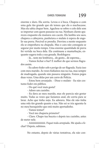 EHROS TOMASINI 199
enorme e duro. Ela sorriu. Levou-o à boca. Chupou-o com
uma gula tão grande que ele temeu que ela o machucasse.
Mas ela sabia chupar bem. Agachou-se sobre o colo dele sem
se importar com quem passasse na rua. Nenhum cliente apa-
receu enquanto ela mamava seu cacete. Ela lambia seu saco,
chupava a cabeçorra, punhetava o mulato à espera de engo-
lir sua porra. Percival se prendia. Desviou a mente enquanto
ela se empenhava na chupada. Mas o cara não conseguiu se
segurar por muito tempo. Uma enorme quantidade de porra
foi vertida na boca dela. Ela continuou a masturbação, en-
quanto sugava toda a sua gozada. Resfolegava:
- Já... nem me lembrava... do gosto... de esperma...
- Vamos fechar o bar? É melhor do que sermos flagra-
dos assim.
- Eu adoro foder sob o perigo de ser flagrada. Fazia isso
com meu marido. Às vezes fodíamos nus na rua, mas sempre
de madrugada, quando não passava ninguém. Fomos pegos
duas vezes. Uma delas por um carro de Polícia.
- Estou bem arranjado. - Disse o mulato - Eu não cos-
tumo foder em público.
- Do quê você mais gosta?
- Adoro um cusinho.
- Eu dava ao meu marido, mas ele parecia não gostar
muito. Todas as vezes que fazíamos anal, ele corria para se
lavar. Acho que tinha nojo. Eu adorava. Mas ele não tinha
uma rola tão grande quanto a tua. Não sei se iria aguenta-la
no meu buraquinho que está muito apertadinho.
- Vamos tentar?
- Você me chuparia primeiro?
- Claro. Chupo tua buceta e depois teu cuzinho, antes
de meter nele.
- Aiiiiiiiiiiiiiiiiiiii. Fiquei toda arrepiada. Me ajuda a fe-
char? Depois, subimos.
No entanto, depois de várias tentativas, ela não con-
 