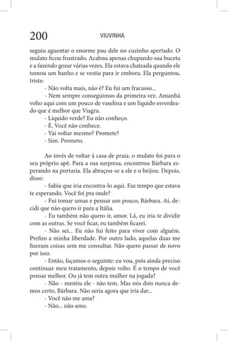 VIUVINHA200
seguiu aguentar o enorme pau dele no cuzinho apertado. O
mulato ficou frustrado. Acabou apenas chupando sua buceta
e a fazendo gozar várias vezes. Ela estava chateada quando ele
tomou um banho e se vestiu para ir embora. Ela perguntou,
triste:
- Não volta mais, não é? Eu fui um fracasso...
- Nem sempre conseguimos da primeira vez. Amanhã
volto aqui com um pouco de vaselina e um líquido esverdea-
do que é melhor que Viagra.
- Líquido verde? Eu não conheço.
- É. Você não conhece.
- Vai voltar mesmo? Promete?
- Sim. Prometo.
Ao invés de voltar à casa de praia, o mulato foi para o
seu próprio apê. Para a sua surpresa, encontrou Bárbara es-
perando na portaria. Ela abraçou-se a ele e o beijou. Depois,
disse:
- Sabia que iria encontra-lo aqui. Faz tempo que estava
te esperando. Você foi pra onde?
- Fui tomar umas e pensar um pouco, Bárbara. Aí, de-
cidi que não quero ir para a Itália.
- Eu também não quero ir, amor. Lá, eu iria te dividir
com as outras. Se você ficar, eu também ficarei.
- Não sei... Eu não fui feito para viver com alguém.
Prefiro a minha liberdade. Por outro lado, aquelas duas me
fizeram coisas sem me consultar. Não quero passar de novo
por isso.
- Então, façamos o seguinte: eu vou, pois ainda preciso
continuar meu tratamento, depois volto. É o tempo de você
pensar melhor. Ou já tem outra mulher na jogada?
- Não - mentiu ele - não tem. Mas nós dois nunca de-
mos certo, Bárbara. Não seria agora que iria dar...
- Você não me ama?
- Não... não amo.
 