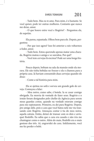 EHROS TOMASINI 201
- Tudo bem. Mas eu te amo. Para mim, é o bastante. Se
você quiser, pode ter outras mulheres. Contanto que nunca
me deixe, amor.
- O que houve entre você e Rogério? - Perguntou ele,
de supetão.
Ela parou, espantada. Olhou bem para ele. Depois, per-
guntou:
- Por que isso agora? Isso foi anterior a nós voltarmos
a foder, amor.
- Tudo bem. Estou querendo apenas matar uma chara-
da. Rogério matou o amigo e se suicidou. Por quê?
- Você tem cervejas lá encima? Pode ser uma longa his-
tória.
Pouco depois, bebiam na sala da mansão onde ela mo-
rava. Ele não tinha bebidas no freezer e ela o chamou para a
própria casa. Já haviam consumido duas cervejas quando ele
disse:
- Conte a tal história para mim.
Ela se ajeitou no sofá e sorveu um grande gole de cer-
veja. Começou a falar:
- Meu noivo, como sabe, é boiola. Ia se casar comigo
obrigado. Eu morria de vontade de fazer sexo. Rogério e o
irmão foram designados pelo chefão da Agência para serem
meus guardas costas, quando na verdade estavam comigo
para me espionarem. Primeiro, eu dei para Rogério. Depois,
pro amigo dele, pois o cara que você bateu nele me viu tran-
sando com Rogério. Ameaçou contar à tia do meu noivo,
aquela catraia. Então, deixei de transar com os dois e arris-
quei Rodolfo. Eu sabia que o cara era casado e não iria me
chantagear como o outro. Além do mais, Rodolfo era o mais
gostoso dos três. Aí, engravidei do cara. Infelizmente, você
me fez perder o bebê.
 