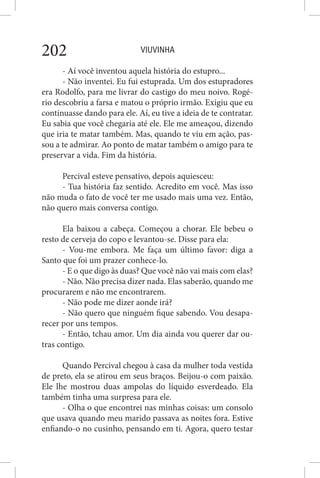 VIUVINHA202
- Aí você inventou aquela história do estupro...
- Não inventei. Eu fui estuprada. Um dos estupradores
era Rodolfo, para me livrar do castigo do meu noivo. Rogé-
rio descobriu a farsa e matou o próprio irmão. Exigiu que eu
continuasse dando para ele. Aí, eu tive a ideia de te contratar.
Eu sabia que você chegaria até ele. Ele me ameaçou, dizendo
que iria te matar também. Mas, quando te viu em ação, pas-
sou a te admirar. Ao ponto de matar também o amigo para te
preservar a vida. Fim da história.
Percival esteve pensativo, depois aquiesceu:
- Tua história faz sentido. Acredito em você. Mas isso
não muda o fato de você ter me usado mais uma vez. Então,
não quero mais conversa contigo.
Ela baixou a cabeça. Começou a chorar. Ele bebeu o
resto de cerveja do copo e levantou-se. Disse para ela:
- Vou-me embora. Me faça um último favor: diga a
Santo que foi um prazer conhece-lo.
- E o que digo às duas? Que você não vai mais com elas?
- Não. Não precisa dizer nada. Elas saberão, quando me
procurarem e não me encontrarem.
- Não pode me dizer aonde irá?
- Não quero que ninguém fique sabendo. Vou desapa-
recer por uns tempos.
- Então, tchau amor. Um dia ainda vou querer dar ou-
tras contigo.
Quando Percival chegou à casa da mulher toda vestida
de preto, ela se atirou em seus braços. Beijou-o com paixão.
Ele lhe mostrou duas ampolas do líquido esverdeado. Ela
também tinha uma surpresa para ele.
- Olha o que encontrei nas minhas coisas: um consolo
que usava quando meu marido passava as noites fora. Estive
enfiando-o no cusinho, pensando em ti. Agora, quero testar
 